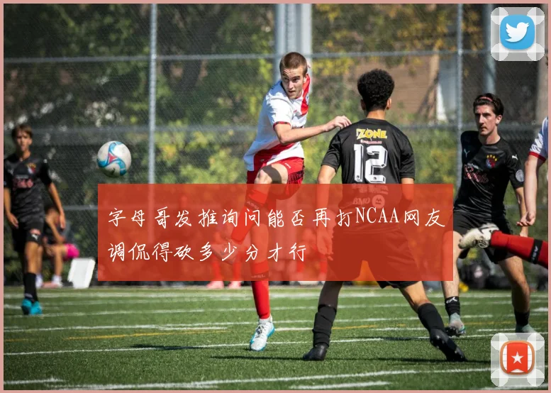 字母哥发推询问能否再打NCAA网友调侃得砍多少分才行