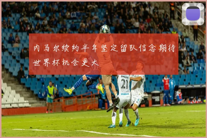 内马尔续约半年坚定留队信念期待世界杯机会更大