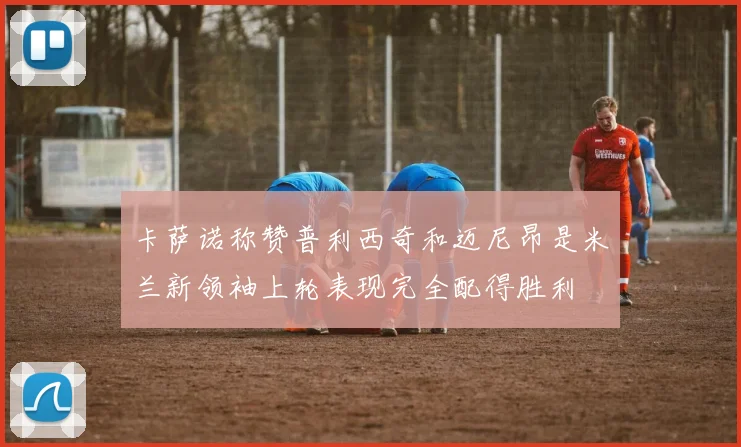 卡萨诺称赞普利西奇和迈尼昂是米兰新领袖上轮表现完全配得胜利