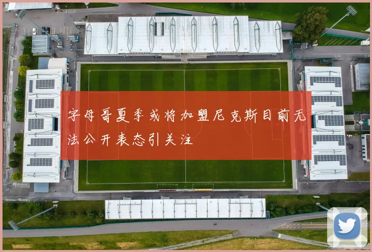 字母哥夏季或将加盟尼克斯目前无法公开表态引关注