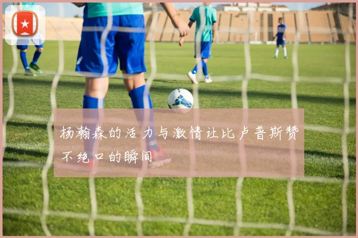 杨瀚森的活力与激情让比卢普斯赞不绝口的瞬间
