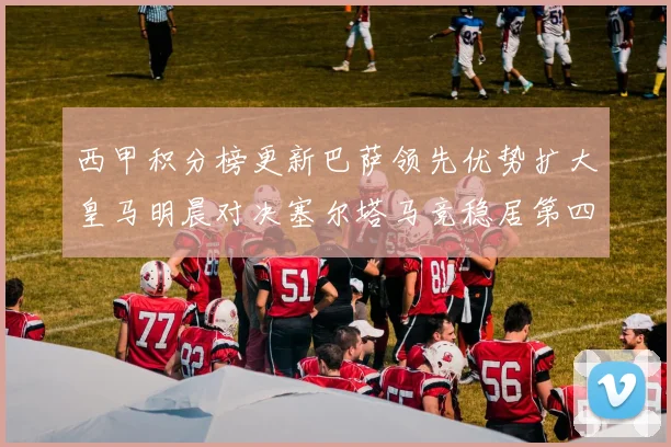 西甲积分榜更新巴萨领先优势扩大皇马明晨对决塞尔塔马竞稳居第四