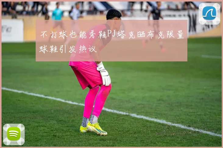 不打球也能秀鞋PJ塔克晒布克限量球鞋引发热议