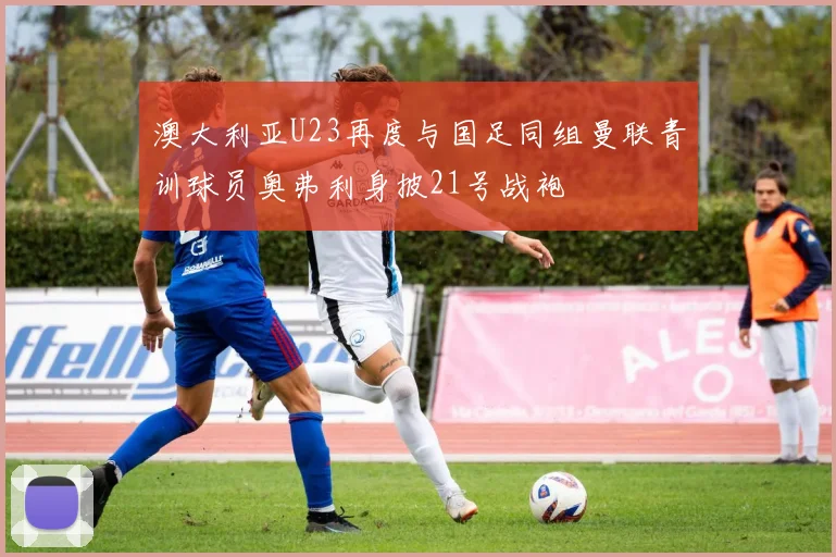 澳大利亚U23再度与国足同组曼联青训球员奥弗利身披21号战袍