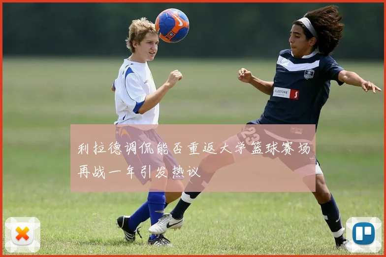 利拉德调侃能否重返大学篮球赛场再战一年引发热议
