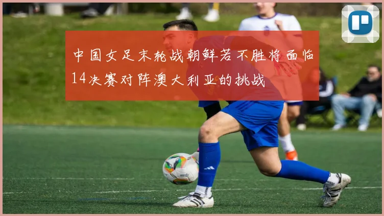 中国女足末轮战朝鲜若不胜将面临14决赛对阵澳大利亚的挑战