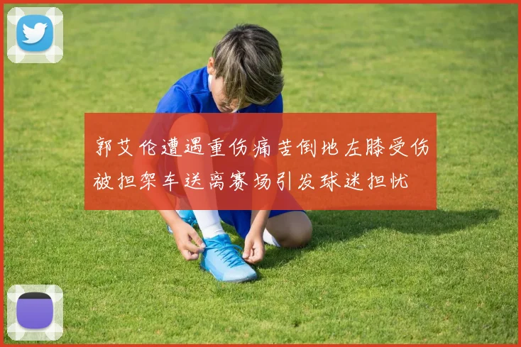 郭艾伦遭遇重伤痛苦倒地左膝受伤被担架车送离赛场引发球迷担忧