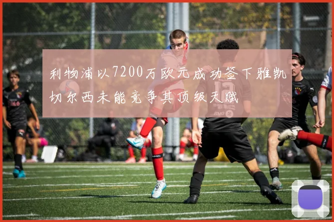 利物浦以7200万欧元成功签下雅凯切尔西未能竞争其顶级天赋