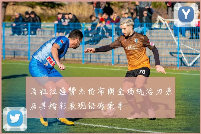 马祖拉盛赞杰伦布朗全场统治力亲历其精彩表现倍感荣幸