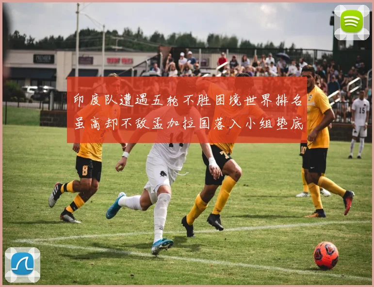 印度队遭遇五轮不胜困境世界排名虽高却不敌孟加拉国落入小组垫底