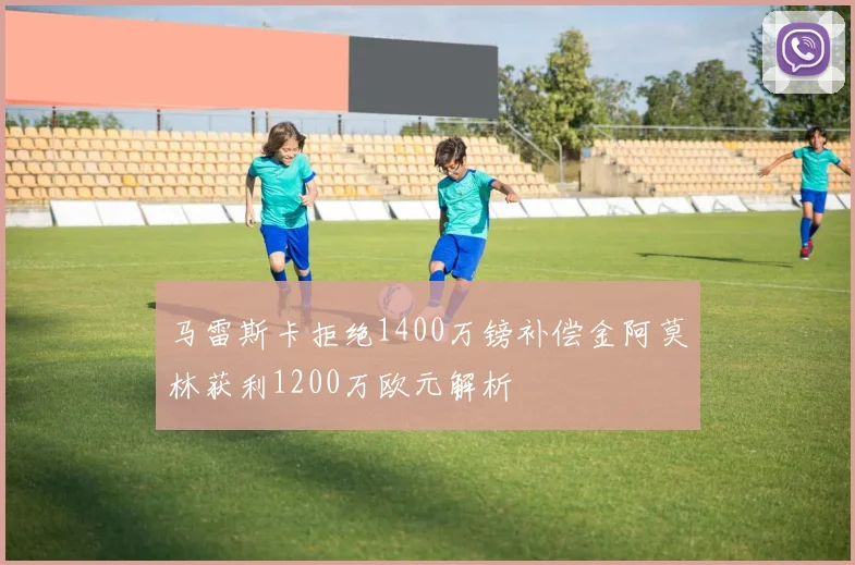 马雷斯卡拒绝1400万镑补偿金阿莫林获利1200万欧元解析