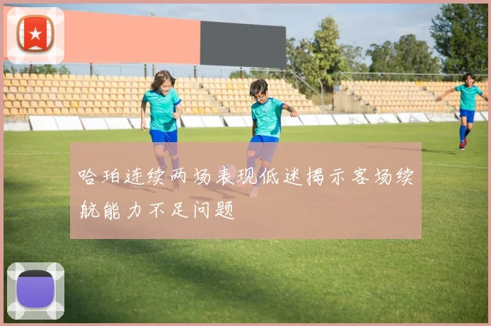 哈珀连续两场表现低迷揭示客场续航能力不足问题