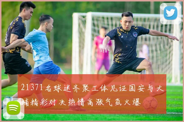 21371名球迷齐聚工体见证国安与大埔精彩对决热情高涨气氛火爆