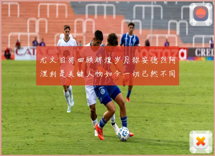 尤文旧将回顾辉煌岁月称安德烈阿涅利是关键人物如今一切已然不同