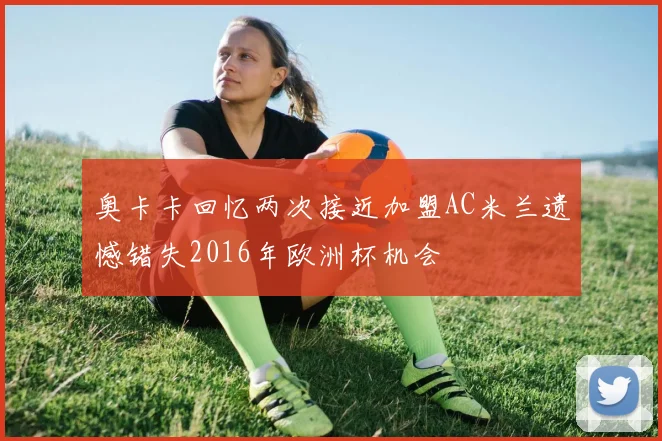 奥卡卡回忆两次接近加盟AC米兰遗憾错失2016年欧洲杯机会