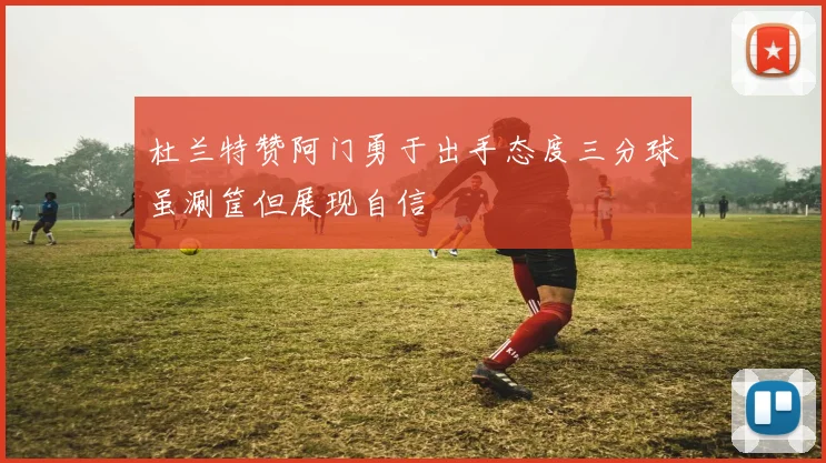 杜兰特赞阿门勇于出手态度三分球虽涮筐但展现自信
