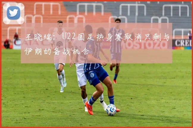 王晓瑞：U22国足热身赛取消只剩与伊朗的备战机会