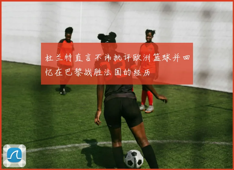 杜兰特直言不讳批评欧洲篮球并回忆在巴黎战胜法国的经历