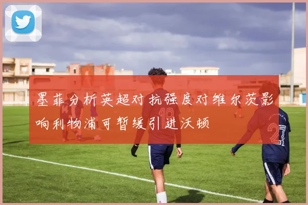 墨菲分析英超对抗强度对维尔茨影响利物浦可暂缓引进沃顿