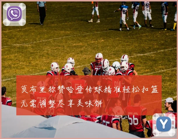 莫布里称赞哈登传球精准轻松扣篮无需调整尽享美味饼