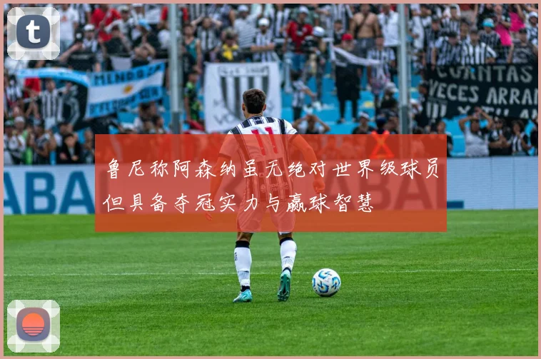鲁尼称阿森纳虽无绝对世界级球员但具备夺冠实力与赢球智慧