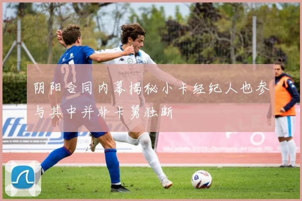 阴阳合同内幕揭秘小卡经纪人也参与其中并非卡舅独断