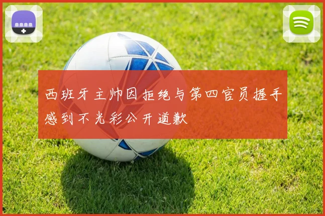 西班牙主帅因拒绝与第四官员握手感到不光彩公开道歉