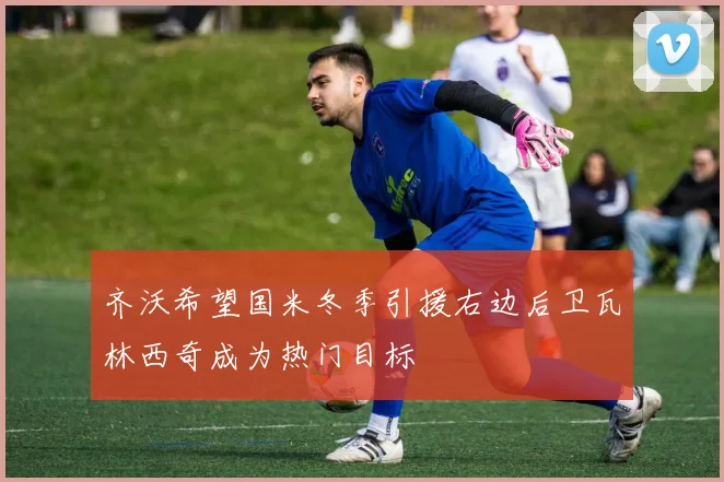 齐沃希望国米冬季引援右边后卫瓦林西奇成为热门目标