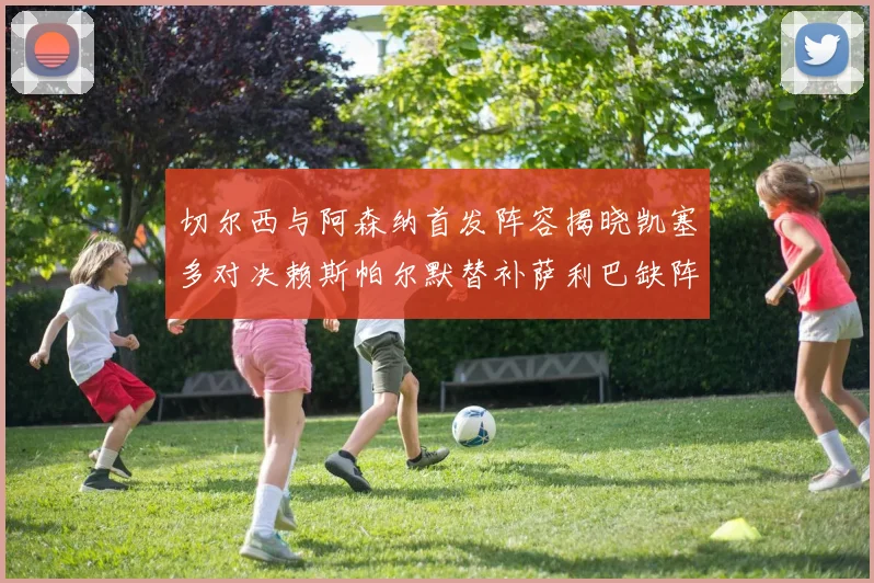切尔西与阿森纳首发阵容揭晓凯塞多对决赖斯帕尔默替补萨利巴缺阵
