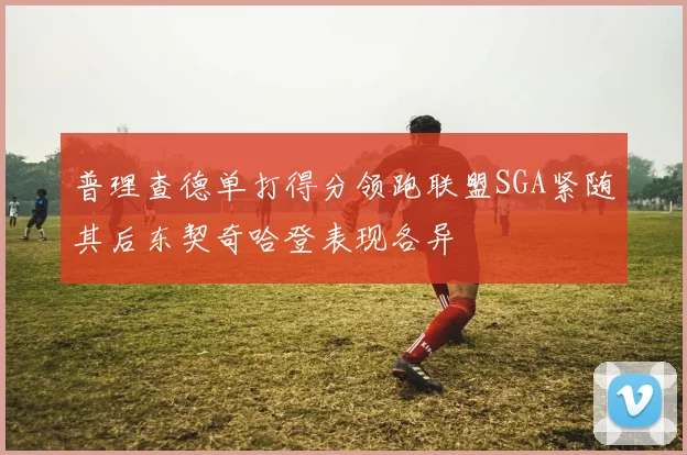 普理查德单打得分领跑联盟SGA紧随其后东契奇哈登表现各异