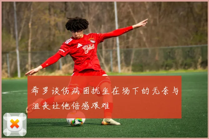 希罗谈伤病困扰坐在场下的无奈与沮丧让他倍感艰难