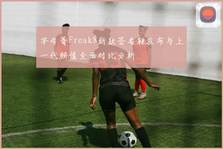 字母哥Freak8新款签名鞋发布与上一代颜值全面对比分析
