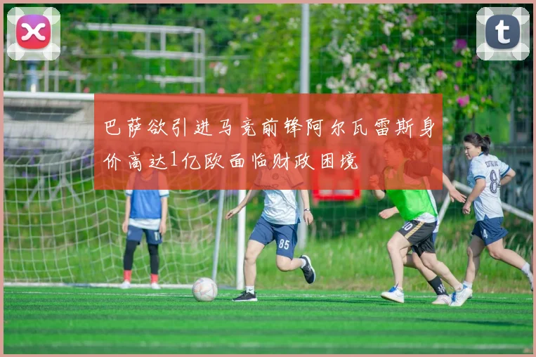 巴萨欲引进马竞前锋阿尔瓦雷斯身价高达1亿欧面临财政困境