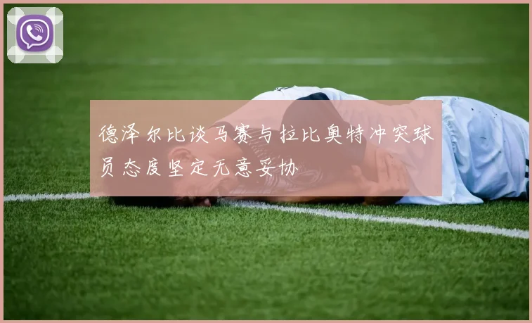 德泽尔比谈马赛与拉比奥特冲突球员态度坚定无意妥协